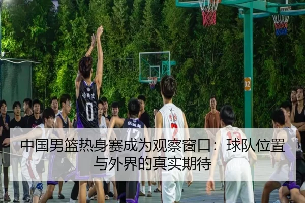 中国男篮热身赛成为观察窗口：球队位置与外界的真实期待